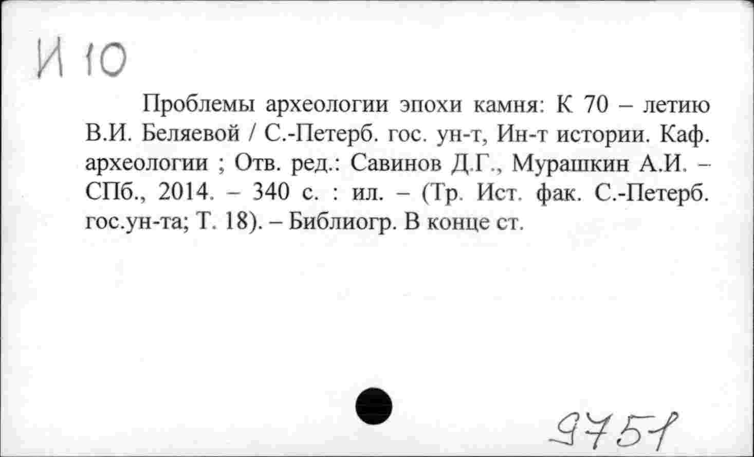 ﻿(О
Проблемы археологии эпохи камня: К 70 - летию В.И. Беляевой / С.-Петерб. гос. ун-т, Ин-т истории. Каф. археологии ; Отв. ред.: Савинов Д.Г., Мурашкин А.И. -СПб., 2014. - 340 с. : ил. - (Тр. Ист. фак. С.-Петерб. гос.ун-та; Т. 18). - Библиогр. В конце ст.